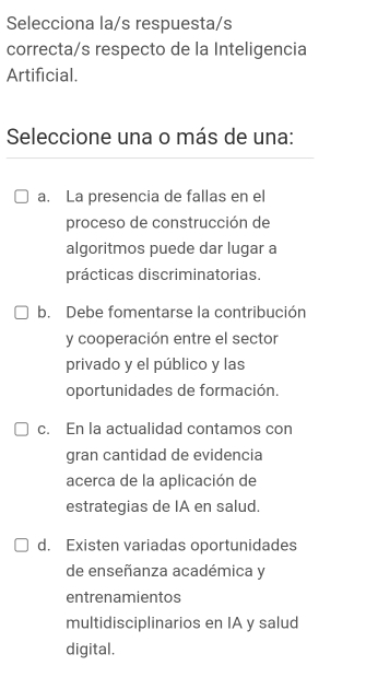 Selecciona la/s respuesta/s
correcta/s respecto de la Inteligencia
Artificial.
Seleccione una o más de una:
a. La presencia de fallas en el
proceso de construcción de
algoritmos puede dar lugar a
prácticas discriminatorias.
b. Debe fomentarse la contribución
y cooperación entre el sector
privado y el público y las
oportunidades de formación.
c. En la actualidad contamos con
gran cantidad de evidencia
acerca de la aplicación de
estrategias de IA en salud.
d. Existen variadas oportunidades
de enseñanza académica y
entrenamientos
multidisciplinarios en IA y salud
digital.