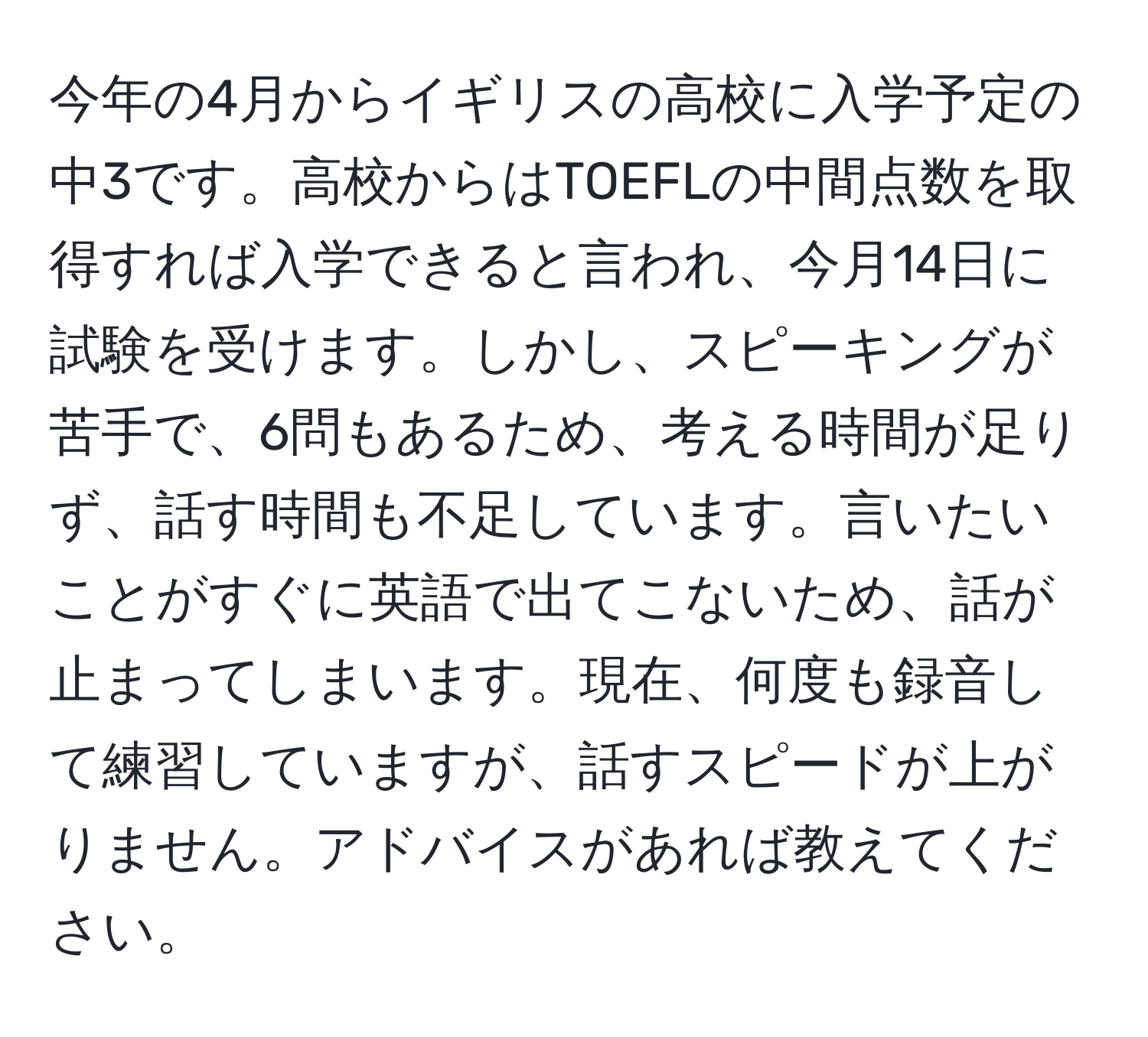 今年の4月からイギリスの高校に入学予定の中3です。高校からはTOEFLの中間点数を取得すれば入学できると言われ、今月14日に試験を受けます。しかし、スピーキングが苦手で、6問もあるため、考える時間が足りず、話す時間も不足しています。言いたいことがすぐに英語で出てこないため、話が止まってしまいます。現在、何度も録音して練習していますが、話すスピードが上がりません。アドバイスがあれば教えてください。