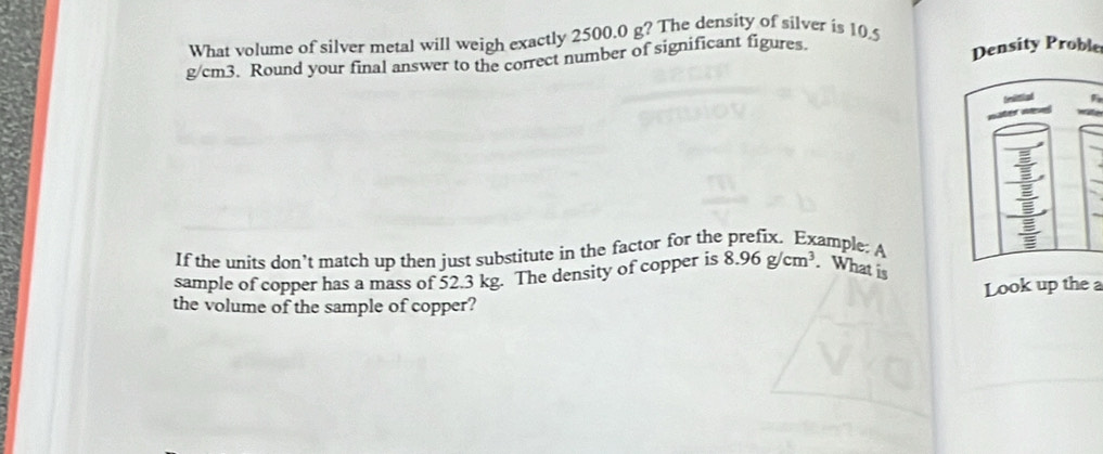 What volume of silver metal will weigh exactly 2500.0 g? The density of silver is 10.5
g/cm3. Round your final answer to the correct number of significant figures. Density Proble 
If the units don’t match up then just substitute in the factor for the prefix. Example: A 
sample of copper has a mass of 52.3 kg. The density of copper is 8.96g/cm^3. What is 
the volume of the sample of copper? Look up the a