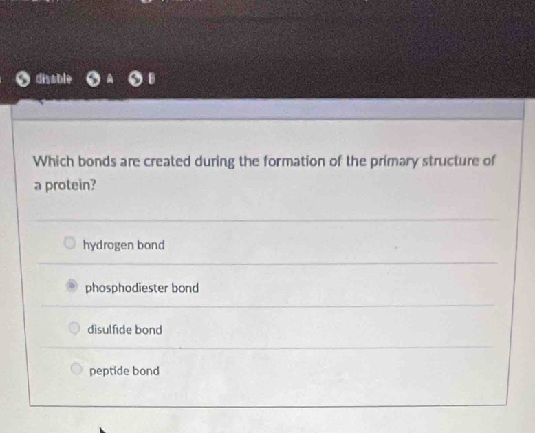 disable
Which bonds are created during the formation of the primary structure of
a protein?
hydrogen bond
phosphodiester bond
disulfde bond
peptide bond