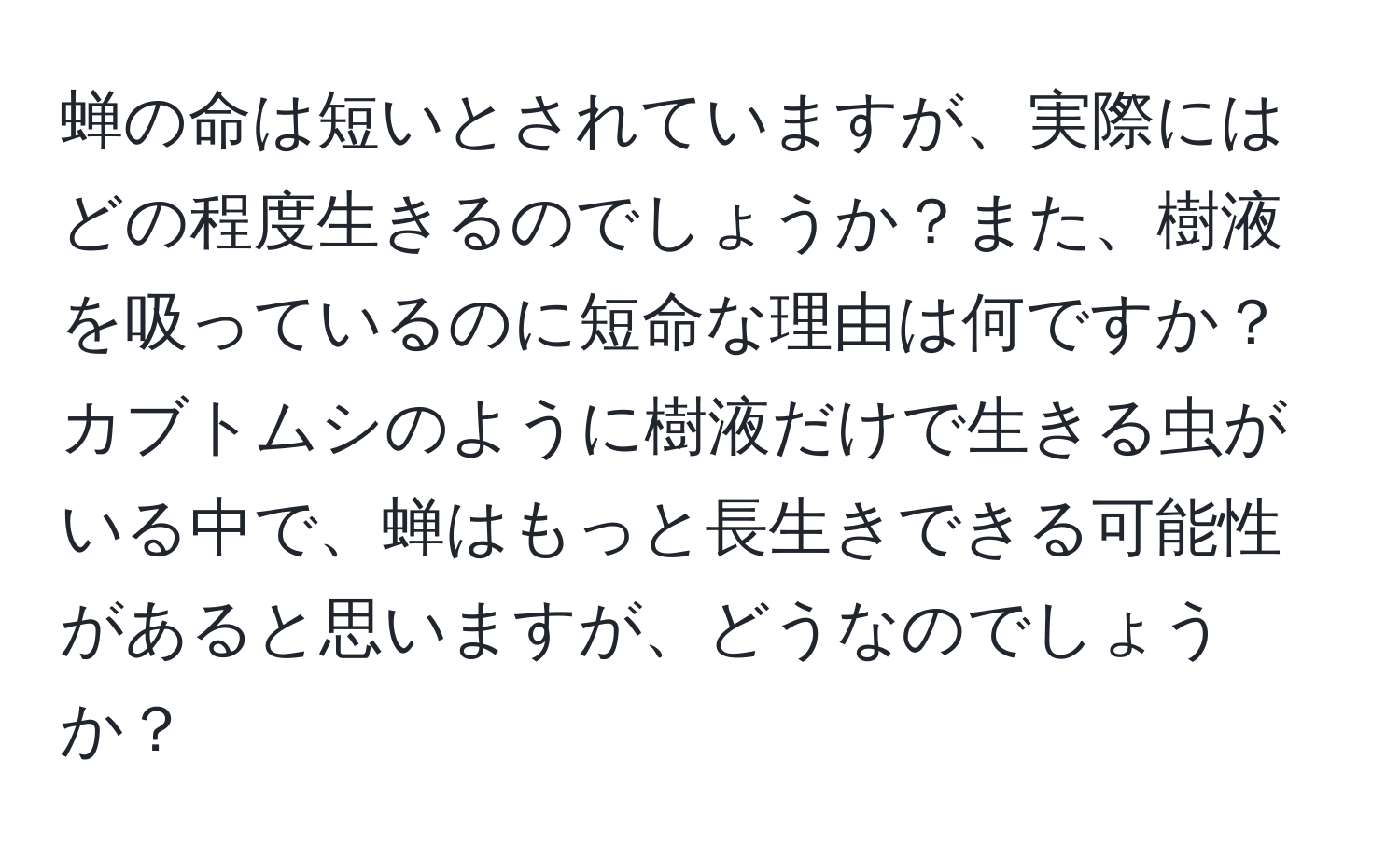 蝉の命は短いとされていますが、実際にはどの程度生きるのでしょうか？また、樹液を吸っているのに短命な理由は何ですか？カブトムシのように樹液だけで生きる虫がいる中で、蝉はもっと長生きできる可能性があると思いますが、どうなのでしょうか？