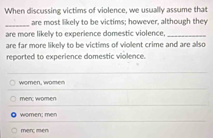 When discussing victims of violence, we usually assume that
_are most likely to be victims; however, although they
are more likely to experience domestic violence,_
are far more likely to be victims of violent crime and are also
reported to experience domestic violence.
women, women
men; women
women; men
men; men