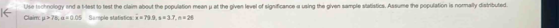Use technology and a t -test to test the claim about the population mean μ at the given level of significance α using the given sample statistics. Assume the population is normally distributed. 
Claim: mu >78; alpha =0.05 Sample statistics: overline x=79.9, s=3.7, n=26