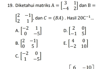 Diketahui matriks A=beginbmatrix 3&1 -4&2endbmatrix dan B=
beginbmatrix 2&-1 2&1endbmatrix , dan C=(BA). Hasil 20C^(-1)...
A. beginbmatrix -2&1 0&-5endbmatrix D. beginbmatrix 2&0 -1&5endbmatrix
B. beginbmatrix 2&-1 0&5endbmatrix E. beginbmatrix 4&0 -2&10endbmatrix
C. beginbmatrix -2&0 1&-5endbmatrix
[6-10]