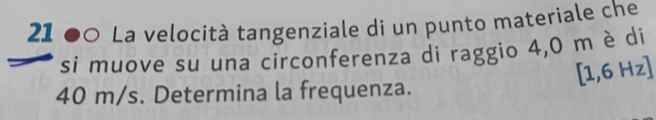 21 00 La velocità tangenziale di un punto materiale che 
si muove su una circonferenza di raggio 4,0 m è di
[1,6Hz]
40 m/s. Determina la frequenza.