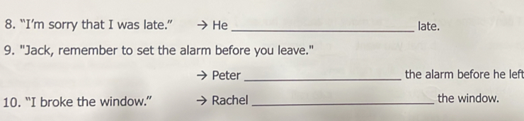 “I’m sorry that I was late.” He _late. 
9. "Jack, remember to set the alarm before you leave." 
Peter _the alarm before he left 
10. “I broke the window.” Rachel _the window.