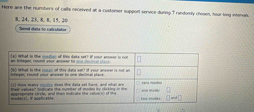 Here are the numbers of calls received at a customer support service during 7 randomly chosen, hour -long intervals.
8, 24, 23, 8, 8, 15, 20
Send data to calculator