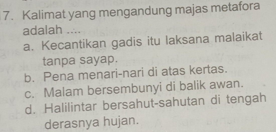 Kalimat yang mengandung majas metafora
adalah ....
a. Kecantikan gadis itu laksana malaikat
tanpa sayap.
b. Pena menari-nari di atas kertas.
c. Malam bersembunyi di balik awan.
d. Halilintar bersahut-sahutan di tengah
derasnya hujan.