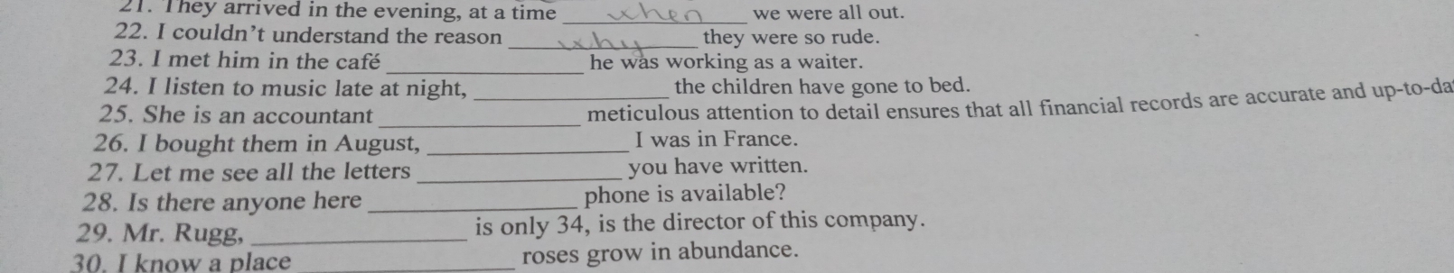 They arrived in the evening, at a time we were all out. 
_ 
22. I couldn’t understand the reason _they were so rude. 
_ 
23. I met him in the café he was working as a waiter. 
24. I listen to music late at night, _the children have gone to bed. 
_ 
25. She is an accountant 
meticulous attention to detail ensures that all financial records are accurate and up-to-da 
26. I bought them in August, _I was in France. 
27. Let me see all the letters _you have written. 
28. Is there anyone here _phone is available? 
29. Mr. Rugg, _is only 34, is the director of this company. 
30. I know a place _roses grow in abundance.