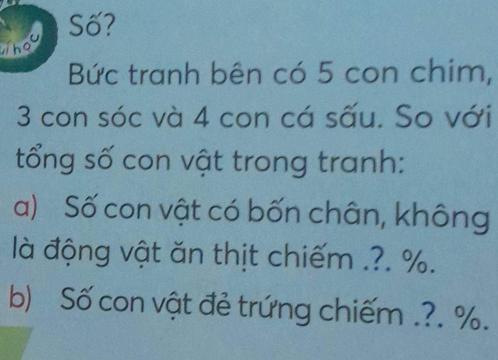 Số? 
hou 
Bức tranh bên có 5 con chim,
3 con sóc và 4 con cá sấu. So với 
tổng số con vật trong tranh: 
a) Số con vật có bốn chân, không 
là động vật ăn thịt chiếm .?. %. 
b) Số con vật đẻ trứng chiếm .?. %.