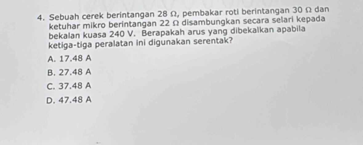 Sebuah cerek berintangan 28 Ω, pembakar roti berintangan 30 Ω dan
ketuhar mikro berintangan 22 Ω disambungkan secara selari kepada
bekalan kuasa 240 V. Berapakah arus yang dibekalkan apabila
ketiga-tiga peralatan ini digunakan serentak?
A. 17.48 A
B. 27.48 A
C. 37.48 A
D. 47.48 A