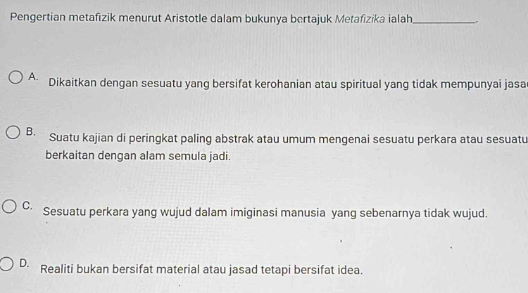 Pengertian metafizik menurut Aristotle dalam bukunya bertajuk Metafizika ialah_ .
A. Dikaitkan dengan sesuatu yang bersifat kerohanian atau spiritual yang tidak mempunyai jasa
B. Suatu kajian di peringkat paling abstrak atau umum mengenai sesuatu perkara atau sesuatu
berkaitan dengan alam semula jadi.
C. Sesuatu perkara yang wujud dalam imiginasi manusia yang sebenarnya tidak wujud.
D. Realiti bukan bersifat material atau jasad tetapi bersifat idea.