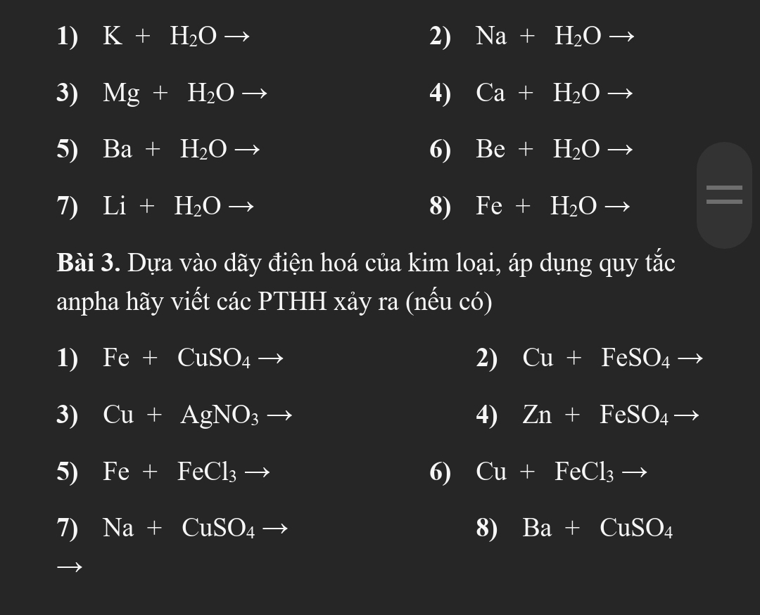 K+H_2Oto 2) Na+H_2Oto
3) Mg+H_2Oto 4) Ca+H_2Oto
5) Ba+H_2Oto 6) Be+H_2Oto
I 
7) Li+H_2Oto 8) Fe+H_2Oto
Bài 3. Dựa vào dãy điện hoá của kim loại, áp dụng quy tắc 
anpha hãy viết các PTHH xảy ra (nếu có) 
1) I Fe+CuSO_4to 2) Cu+FeSO_4 to
3) Cu+AgNO_3to 4) Zn+FeSO_4to
5) Fe+FeCl_3to 6) Cu+FeCl_3to
7) Na+CuSO_4 _  
8) Ba+CuSO_4