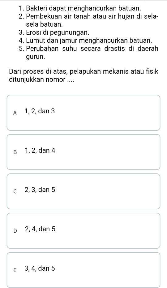 Bakteri dapat menghancurkan batuan.
2. Pembekuan air tanah atau air hujan di sela-
sela batuan.
3. Erosi di pegunungan.
4. Lumut dan jamur menghancurkan batuan.
5. Perubahan suhu secara drastis di daerah
gurun.
Dari proses di atas, pelapukan mekanis atau fisik
ditunjukkan nomor ....
A 1, 2, dan 3
B 1, 2, dan 4
c 2, 3, dan 5
D 2, 4, dan 5
E 3, 4, dan 5