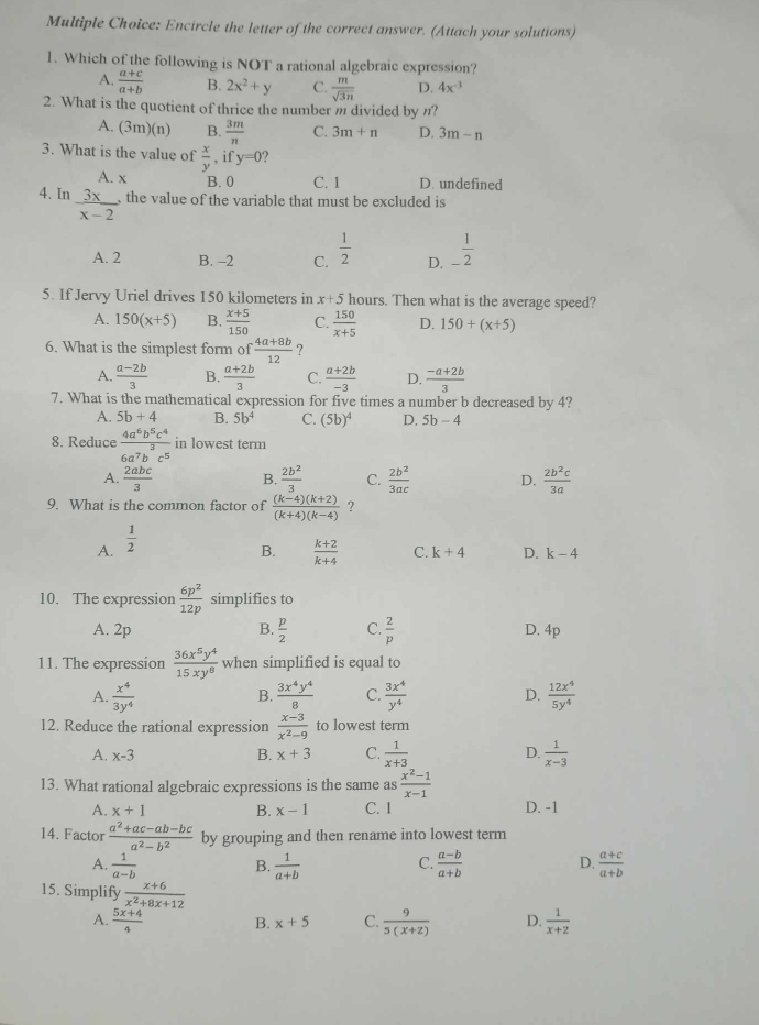 Encircle the letter of the correct answer. (Attach your solutions)
1. Which of the following is NOT a rational algebraic expression?
A.  (a+c)/a+b  B. 2x^2+y C.  m/sqrt(3n)  D. 4x^(-3)
2. What is the quotient of thrice the number m divided by n?
A. (3m)(n) B.  3m/n  C. 3m+n D. 3m-n
3. What is the value of  x/y  , if y=0 ?
A. x B. 0 C. 1 D. undefined
4. In  3x/x-2  the value of the variable that must be excluded is
A. 2 B. -2 C.  1/2  D. _- 1/2 
5. If Jervy Uriel drives 150 kilometers in x+5 hours. Then what is the average speed?
A. 150(x+5) B.  (x+5)/150  C.  150/x+5  D. 150+(x+5)
6. What is the simplest form of  (4a+8b)/12 
A.  (a-2b)/3  B.  (a+2b)/3  C.  (a+2b)/-3  D.  (-a+2b)/3 
7. What is the mathematical expression for five times a number b decreased by 4?
A. 5b+4 B. 5b^4 C. (5b)^4 D. 5b-4
8. Reduce  4a^6b^5c^4/6a^7b^3c^5  in lowest term
A.  2abc/3  B.  2b^2/3  C.  2b^2/3ac  D.  2b^2c/3a 
9. What is the common factor of  ((k-4)(k+2))/(k+4)(k-4)  ?
A.  1/2 
B.  (k+2)/k+4  C. k+4 D. k-4
10. The expression  6p^2/12p  simplifies to
A. 2p B.  p/2  C.  2/p  D. 4p
11. The expression  36x^5y^4/15xy^8  when simplified is equal to
A.  x^4/3y^4   3x^4y^4/8  C.  3x^4/y^4  D.  12x^4/5y^4 
B.
12. Reduce the rational expression  (x-3)/x^2-9  to lowest term
A. x-3 B. x+3 C.  1/x+3  D.  1/x-3 
13. What rational algebraic expressions is the same as  (x^2-1)/x-1 
A. x+1 B. x-1 C. I D. -1
14. Factor  (a^2+ac-ab-bc)/a^2-b^2  by grouping and then rename into lowest term
C.
D.
A.  1/a-b  B.  1/a+b   (a-b)/a+b   (a+c)/a+b 
15. Simplify  (x+6)/x^2+8x+12 
A.  (5x+4)/4  B. x+5 C.  9/5(x+2)  D.  1/x+2 