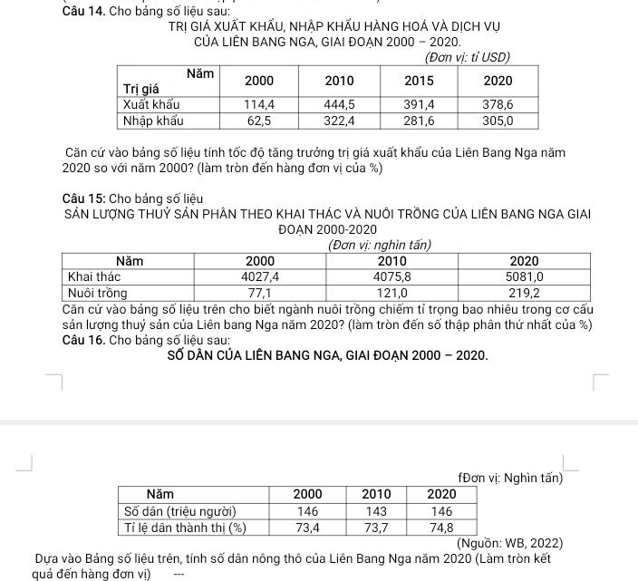 Cho bảng số liệu sau: 
TRị GIÁ XUẤT KHẤU, NHẬP KHẤU HÀNG HOÁ VÀ DịCH Vụ 
CỦA LIÊN BANG NGA, GIAI ĐOẠN 2000 - 2020. 
Căn cứ vào bảng số liệu tính tốc độ tăng trưởng trị giá xuất khẩu của Liên Bang Nga năm
2020 so với năm 2000? (làm tròn đến hàng đơn vị của %) 
Câu 15: Cho bảng số liệu 
SÁN LượNG THỦỷ SÁN PHÂN THEO KHAI THÁC VÀ NUÔI TRỒNG CủA LIÊN BANG NGA GIAI 
ĐOAN 2000 -2020 
Căn cứ vào bảng số liệu trên cho biết ngành nuôi trồng chiếm tỉ trọng bao nhiêu trong cơ cấu 
sản lượng thuỷ sản của Liên bang Nga năm 2020? (làm tròn đến số thập phân thứ nhất của %) 
Câu 16. Cho bảng số liệu sau: 
SỐ DÂN CỦA LIÊN BANG NGA, GIAI ĐOAN 2000 - 2020. 
Đơn vị: Nghìn tấn) 
(Nguồn: WB, 2022) 
Dựa vào Bảng số liệu trên, tính số dân nông thô của Liên Bang Nga năm 2020 (Làm tròn kết 
quả đến hàng đơn vị) ---