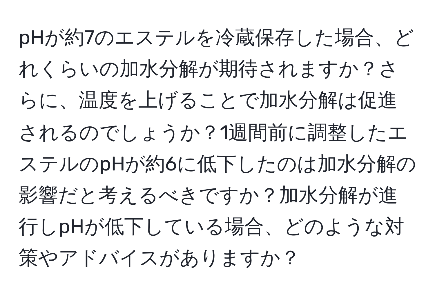 pHが約7のエステルを冷蔵保存した場合、どれくらいの加水分解が期待されますか？さらに、温度を上げることで加水分解は促進されるのでしょうか？1週間前に調整したエステルのpHが約6に低下したのは加水分解の影響だと考えるべきですか？加水分解が進行しpHが低下している場合、どのような対策やアドバイスがありますか？