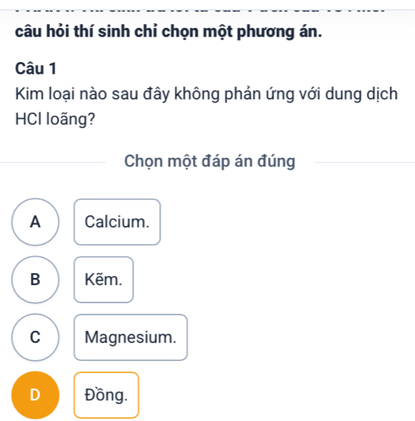 câu hỏi thí sinh chỉ chọn một phương án.
Câu 1
Kim loại nào sau đây không phản ứng với dung dịch
HCI loãng?
Chọn một đáp án đúng
A Calcium.
B Kẽm.
C Magnesium.
D Đồng.