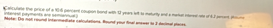 Calculate the price of a 10.6 percent coupon bond with 12 years left to maturity and a market interest rate of 6.2 percent, (Assume 
interest payments are semiannual.) 
Note: Do not round intermediate calculations. Round your final answer to 2 decimal places.