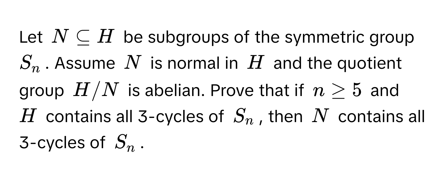 Let $N ⊂eq H$ be subgroups of the symmetric group $S_n$. Assume $N$ is normal in $H$ and the quotient group $H/N$ is abelian. Prove that if $n ≥ 5$ and $H$ contains all 3-cycles of $S_n$, then $N$ contains all 3-cycles of $S_n$.