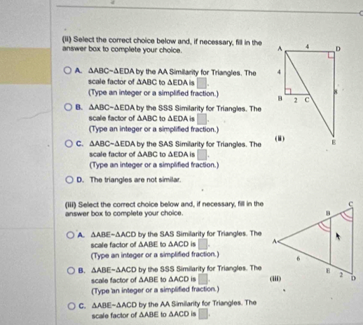 (ii) Select the correct choice below and, if necessary, fill in the 
answer box to complete your choice.
A. △ ABC-△ EDA b y the AA Similarity for Triangles. The 
scale factor of △ ABC to △ EDA is □. 
(Type an integer or a simplified fraction.)
B. △ ABC-△ EDA by the SSS Similarity for Triangles. The
scale factor of △ ABC to △ EDA is □. 
(Type an integer or a simplified fraction.)
C. △ ABCsim △ EDA by the SAS Similarity for Triangles. The 
scale factor of △ ABC to △ EDA is □. 
(Type an integer or a simplified fraction.)
D. The triangles are not similar.
(iii) Select the correct choice below and, if necessary, fill in the
answer box to complete your choice.
A. △ ABE-△ ACD by the SAS Similarity for Triangles. The
scale factor of △ ABE to △ ACD is □. 
(Type an integer or a simplified fraction.)
B. △ ABEsim △ ACD by the SSS Similarity for Triangles. The
scale factor of △ ABE to △ ACD is □.
(Type an integer or a simplified fraction.)
C. △ ABEsim △ ACD by the AA Similarity for Triangles. The
scale factor of △ ABE to △ ACD is □ ,