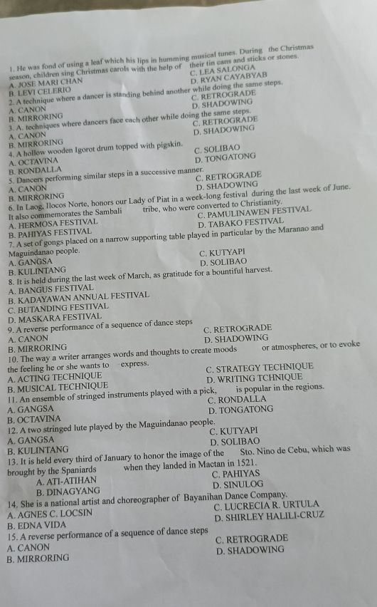 ]. He was fond of using a leaf which his lips in humming musical tunes. During the Christmas
C. LEA SALONGA
B. LEVI CELERIO A. JOSE MARI CHAN season, children sing Christmas carols with the help of  their tin cans and sticks or stones.
D. RYAN CAYABYAB
2. A technique where a dancer is standing behind another while doing the same steps.
C. RETROGRADE
B. MIRRORING A. CANON
3. A. techniques where dancers face each other while doing the same steps. D. SHADOWING
C. RETROGRADE
D. SHADOWING
B. MIRRORING A. CANON
4. A hollow wooden Igorot drum topped with pigskin.
A. OCTAVINA
B. RONDALLA C. SOLIBAO D. TONGATONG
5. Dancers performing similar steps in a successive manner.
A. CANON
B. MIRRORING C. RETROGRADE D. SHADOWING
6. In Laog, Ilocos Norte, honors our Lady of Piat in a week-long festival during the last week of June.
It also commemorates the Sambali tribe, who were converted to Christianity.
A. HERMOSA FESTIVAL C. PAMULINAWEN FESTIVAL
B. PAHIYAS FESTIVAL D. TABAKO FESTIVAL
7. A set of gongs placed on a narrow supporting table played in particular by the Maranao and
Maguindanao people.
A. GANGSA C. KUTYAPI
B. KULINTANG D. SOLIBAO
8. It is held during the last week of March, as gratitude for a bountiful harvest.
A. BANGUS FESTIVAL
B. KADAYAWAN ANNUAL FESTIVAL
C. BUTANDING FESTIVAL
D. MASKARA FESTIVAL
9. A reverse performance of a sequence of dance steps
A. CANON C. RETROGRADE
B. MIRRORING D. SHADOWING
10. The way a writer arranges words and thoughts to create moods or atmospheres, or to evoke
the feeling he or she wants toexpress. C. STRATEGY TECHNIQUE
A. ACTING TECHNIQUE
B. MUSICAL TECHNIQUE D. WRITING TCHNIQUE
11. An ensemble of stringed instruments played with a pick, is popular in the regions.
A. GANGSA C. RONDALLA
B. OCTAVINA D. TONGATONG
12. A two stringed lute played by the Maguindanao people.
A. GANGSA C. KUTYAPI
B. KULINTANG D. SOLIBAO
13. It is held every third of January to honor the image of the Sto. Nino de Cebu, which was
brought by the Spaniards when they landed in Mactan in 1521.
A. ATI-ATIHAN C. PAHIYAS
B. DINAGYANG D. SINULOG
14. She is a national artist and choreographer of Bayanihan Dance Company.
A. AGNES C. LOCSIN C. LUCRECIA R. URTULA
B. EDNA VIDA D. SHIRLEY HALILI-CRUZ
15. A reverse performance of a sequence of dance steps
A. CANON C. RETROGRADE
B. MIRRORING D. SHADOWING