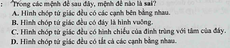 Trong các mệnh đề sau đây, mệnh đề nào là sai?
A. Hình chóp tứ giác đều có các cạnh bên bằng nhau.
B. Hình chóp tứ giác đều có đáy là hình vuông.
C. Hình chóp tứ giác đều có hình chiếu của đinh trùng với tâm của đáy.
D. Hình chóp tứ giác đều có tất cả các cạnh bằng nhau.