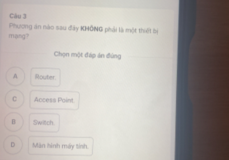 Phương án nào sau đây KHÔNG phải là một thiết bị
mạng?
Chọn một đáp án đúng
A Router.
C Access Point.
B Switch.
D Màn hình máy tính.