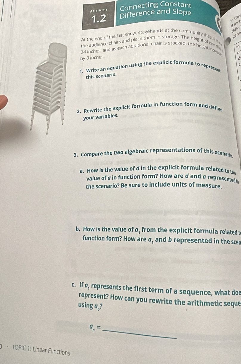 ACTIVITY Connecting Constant 
1.2 Difference and Slope 
In this 
B inch
differ 
gene 
At the end of the last show, stagehands at the community theater san 
the audience chairs and place them in storage. The height of one tha 
In
34 inches, and as each additional chair is stacked, the height increas 
or 
by 8 inches. 
d 
C 
1. Write an equation using the explicit formula to represent 
this scenario. 
2. Rewrite the explicit formula in function form and define 
your variables. 
3. Compare the two algebraic representations of this scenario. 
a. How is the value of d in the explicit formula related to the 
value of ø in function form? How are d and ø represented in 
the scenario? Be sure to include units of measure. 
b. How is the value of σ, from the explicit formula related t 
function form? How are a_1 and b represented in the scen 
c. If σ, represents the first term of a sequence, what doe 
represent? How can you rewrite the arithmetic seque 
using a。?
a_n= _ 
• TOPIC 1: Linear Functions