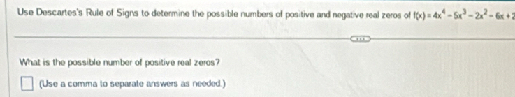 Use Descartes's Rule of Signs to determine the possible numbers of positive and negative real zeros of f(x)=4x^4-5x^3-2x^2-6x+2
What is the possible number of positive real zeros? 
(Use a comma to separate answers as needed.)