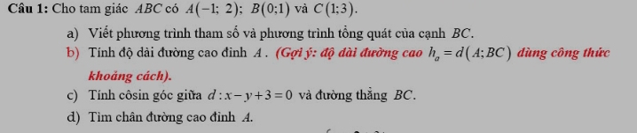 Cho tam giác ABC có A(-1;2); B(0;1) và C(1;3). 
a) Viết phương trình tham số và phương trình tổng quát của cạnh BC. 
b) Tính độ dài đường cao đinh A. (Gợi ý : độ dài đường cao h_a=d(A;BC) dùng công thức 
khoảng cách). 
c) Tính côsin góc giữa d:x-y+3=0 và đường thẳng BC. 
d) Tim chân đường cao đỉnh A.