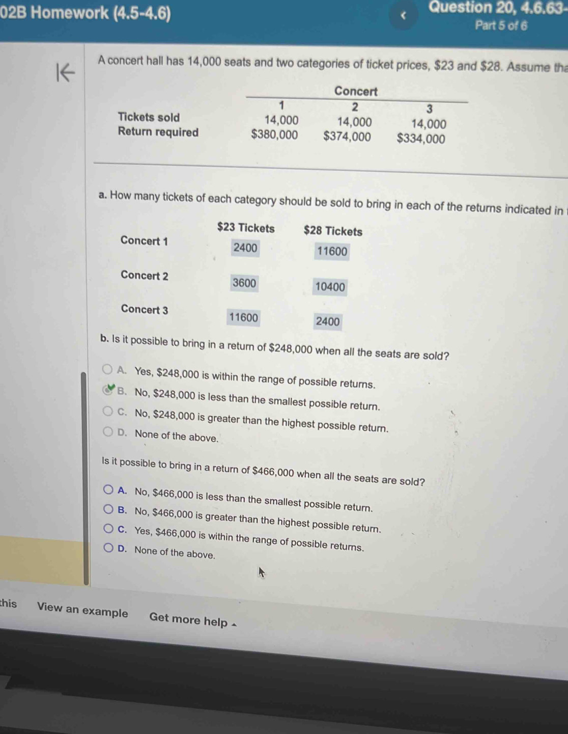 02B Homework (4.5-4.6)
Question 20, 4.6.63-
Part 5 of 6
A concert hall has 14,000 seats and two categories of ticket prices, $23 and $28. Assume tha
Concert
1
2
3
Tickets sold 14,000 14,000 14,000
Return required $380,000 $374,000 $334,000
a. How many tickets of each category should be sold to bring in each of the returns indicated in
$23 Tickets $28 Tickets
Concert 1
2400 11600
Concert 2
3600 10400
Concert 3
11600 2400
b. Is it possible to bring in a return of $248,000 when all the seats are sold?
A. Yes, $248,000 is within the range of possible returns.
B. No, $248,000 is less than the smallest possible return.
C. No, $248,000 is greater than the highest possible return.
D. None of the above.
Is it possible to bring in a return of $466,000 when all the seats are sold?
A. No, $466,000 is less than the smallest possible return.
B. No, $466,000 is greater than the highest possible return.
C. Yes, $466,000 is within the range of possible returns.
D. None of the above.
this View an example Get more help