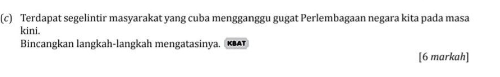 Terdapat segelintir masyarakat yang cuba mengganggu gugat Perlembagaan negara kita pada masa 
kini. 
Bincangkan langkah-langkah mengatasinya . K 
[6 markah]