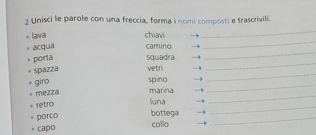 Unisci le parole con una freccia, forma i nomi composti e trascrivili. 
lava chiavi 
_ 
acqua camino 
_ 
_ 
porta squadra 
_ 
_ 
spazza 
vetri 
giro spino 
_ 
mezza marina 
_ 
retro luna 
porco 
_ 
bottega 
_ 
collo 
capo