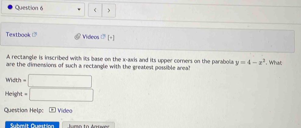 < > 
Textbook Videos 3 [+] 
A rectangle is inscribed with its base on the x-axis and its upper corners on the parabola y=4-x^2. What 
are the dimensions of such a rectangle with the greatest possible area? 
Width □ 
Height =□
Question Help: Video 
Submit Ouestion Jump to Answer