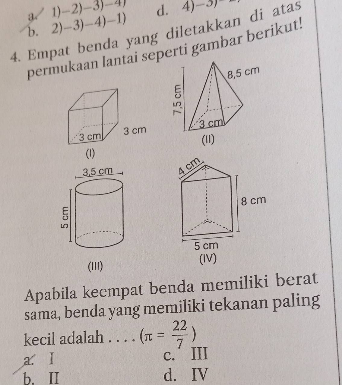 a 1) -2) -3) -4)
b. 2) -3) - 4)-1) d. 4)-3)
4. Empat benda yang diletakkan di atas
permukaan lantai seperti gambar berikut.
(III)
Apabila keempat benda memiliki berat
sama, benda yang memiliki tekanan paling
kecil adalah . . . ._ (π = 22/7 )
a. I
c. III
b. II d. IV