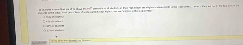 Students whose GPAs are at or above the 96^(th) percentile of all students at their high school are eligible (called eligible in the local context), even if they are not in the top 13% of all
students in the state. What percentage of students from each high school are "eligible in the local context"?
96% of students
4% of students
87% of students
13% of students
Submiš Arwer Viewing Saved Work Raved to Lasl Response