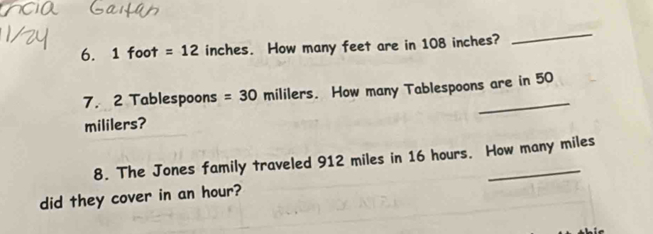 1 foot =12 inches. How many feet are in 108 inches? 
_ 
7. 2 Tablespoons =30 mililers. How many Tablespoons are in 50
mililers? 
8. The Jones family traveled 912 miles in 16 hours. How many miles
did they cover in an hour?