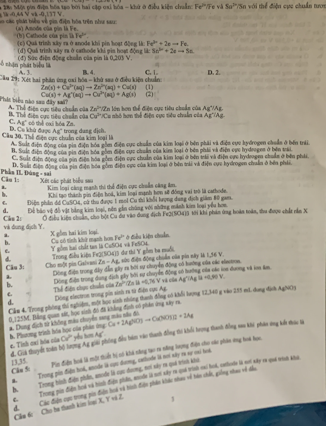 # 28: Một pin điện hóa tạo bởi hai cặp oxi hóa - khử ở điều kiện chuẩn: Fe^(2+)/Fe và Sn^(2+)/Sn h với thể điện cực chuẩn tướn
la-0,44Vva-0,13 1 V .
ho các phát biểu về pin điện hóa trên như sau:
(a) Anode của pin là Fe.
* (b) Cathode của pin là Fe^(2+).
(c) Quá trình xây ra ở anode khi pin hoạt động là: Fe^(2+)+2eto Fe.
(d) Quá trình xây ra ở cathode khi pin hoạt động là: Sn^(2+)+2eto Sn.
(đ) Sức điện động chuẩn của pin là 0,203 V.
=ố nhận phát biểu là
A. 3. B. 4. C. 1. D. 2.
Câu 29: Xét hai phản ứng oxi hóa - khử sau ở điều kiện chuẩn:
Zn(s)+Cu^(2+)(aq)to Zn^(2+)(aq)+Cu(s) (1)
Cu(s)+Ag^+(aq)to Cu^(2+)(aq)+Ag(s) (2)
Phát biểu nào sau đây sai?
A. Thể điện cực tiêu chuẩn của Zn^(2+)/Zn a lớn hơn thế điện cực tiêu chuẩn của Ag^+/Ag.
B. Thể điện cực tiêu chuẩn của Cu^(2+)/Cu nhỏ hơn thế điện cực tiêu chuẩn của Ag^+/Ag.
C. Ag^+ có thể oxi hóa Zn.
D. Cu khử được Ag^+ trong dung djch.
Câu 30. Thể điện cực chuẩn của kim loại là
A. Suất điện động của pin điện hóa gồm điện cực chuẩn của kim loại ở bên phải và điện cực hydrogen chuẩn ở bên trải.
B. Suất điện động của pin điện hóa gồm điện cực chuẩn của kim loại ở bên phải và điện cực hydrogen ở bên trải.
C. Suất điện động của pin điện hóa gồm điện cực chuẩn của kim loại ở bên trái và điện cực hydrogen chuẩn ở bên phải.
D. Suất điện động của pin điện hóa gồm điện cực của kim loại ở bên trái và điện cực hydrogen chuẩn ở bên phải,
Phần II. Đúng - sai
Câu 1: Xét các phát biểu sau
a. Kim loại càng mạnh thì thế điện cực chuẩn càng âm.
b. Khi tạo thành pin điện hoá, kim loại mạnh hơn sẽ đóng vai trò là cathode.
c. Điện phân dd CuSO4, cứ thu được 1 mol Cu thì khối lượng dung dịch giảm 80 gam.
d. Để bảo vệ đồ vật bằng kim loại, nên gắn chúng với những mảnh kim loại yếu hơn.
Câu 2: Ở điều kiện chuẩn, cho bột Cu dư vào dung dịch Fe2(SO4)3 tới khi phản ứng hoàn toàn, thu được chất rần X
và dung dịch Y.
a, X gồm hai kim loại.
b. Cu cô tính khử mạnh hơn Fe^(2+) ở điều kiện chuẩn.
c. Y gồm hai chất tan là CuSO4 và FeSO4.
d.
Trong điều kiện Fe2(SO4)3 dư thì Y gồm ba muối,
Câu 3: Cho một pin Galvani Zn-Ag sức điện động chuẩn của pin này là 1,56 V.
a. Dòng điện trong dây dẫn gây ra bởi sự chuyển động có hướng của các electron.
b. Dộng điện trong dung dịch gây bởi sự chuyển động có hướng của các ion dương và ion âm.
c. Thế điện chực chuẩn của Zn^(2+) /Zn IA+0.76
V và của Ag^(wedge)/Ag ldot a+0,90V.
d.  Dồng electron trong pin sinh ra từ điện cục Ag.
Câu 4. Trong phòng thí nghiệm, một học sinh nhúng thanh đồng có khổi lượng 12,340 g vào 255 mL dung dịch AgNO3
0,125M. Bảng quan sát, học sinh đó đã khẳng định có phân ứng xây ra.
a. Dung dịch từ không màu chuyên sang mâu nâu đó. Cu+2AgNO3to Cu(NO3)2+2Ag
b. Phương trình hóa học của phân ứng:
d. Giả thuyết toàn bộ lượng Ag giải phống đều bám vào thanh đồng thi khổi lượng thanh đồng sau khi phân ứng kết thúc là
c. Tỉnh ơxi hóa của Cu^(5circ) yêu hơn Ag".
Câu 5: Pin điện hoá là một thiết bị có khả năng tạo ra năng lượng điện cho các phân ứng hoá học,
13,35.
Trong pin điện hoá, anode là cực đương, cathode là nơi xây ra sự oxỉ hoá
b. Trong bình điện phần, anode là cựu dương, nơi xây ra quá trình khú.
Trong pin điện hoá và hình điện phân, anode là nơi xây ra quá trình ơxi hoá, cathode là nơi xây ra quá trính khủ
d.    Các điện cực trong pản điện hoá và bình điện phần khác thau về bàn chất, giống nhau về đầu
C.
Câu 6: Cho ba thanh kim loại X, Y vá Z.