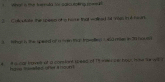 ? What is the formula for calculating speed? 
2. Calculate the speed of a horse that walked 54 miles in 6 hour
3. What is the speed of a train that travelled 1 450 miles in 2D hours? 
4 it a car travels at a constant speed of 75 miles per hour, haw far will it 
have travelled after 8 hours?