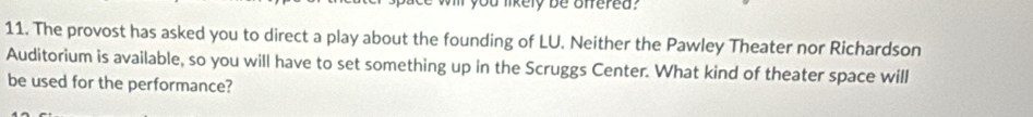 likely be offered ? 
11. The provost has asked you to direct a play about the founding of LU. Neither the Pawley Theater nor Richardson 
Auditorium is available, so you will have to set something up in the Scruggs Center. What kind of theater space will 
be used for the performance?