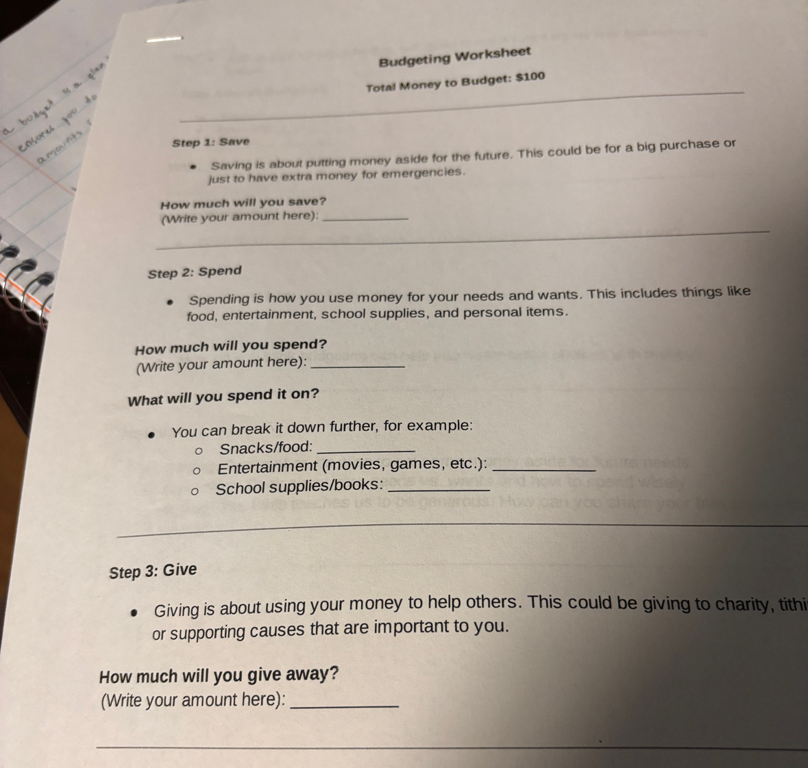 Budgeting Worksheet 
Total Money to Budget: $100
Step 1: Save 
Saving is about putting money aside for the future. This could be for a big purchase or 
just to have extra money for emergencies. 
How much will you save? 
_ 
(Write your amount here):_ 
_ 
Step 2: Spend 
Spending is how you use money for your needs and wants. This includes things like 
food, entertainment, school supplies, and personal items. 
How much will you spend? 
(Write your amount here):_ 
What will you spend it on? 
You can break it down further, for example: 
Snacks/food:_ 
Entertainment (movies, games, etc.):_ 
School supplies/books:_ 
__ 
Step 3: Give 
Giving is about using your money to help others. This could be giving to charity, tithi 
or supporting causes that are important to you. 
How much will you give away? 
(Write your amount here):_ 
_ 
_ 
_