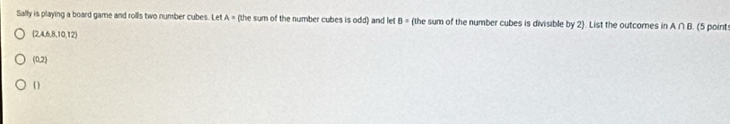 Sally is playing a board game and rolls two number cubes. Let A = (the sum of the number cubes is odd) and let B= the sum of the number cubes is divisible by 2 . List the outcomes in A∩ B (5 point
(2,4,6,8,10,12)
(0,2)
 