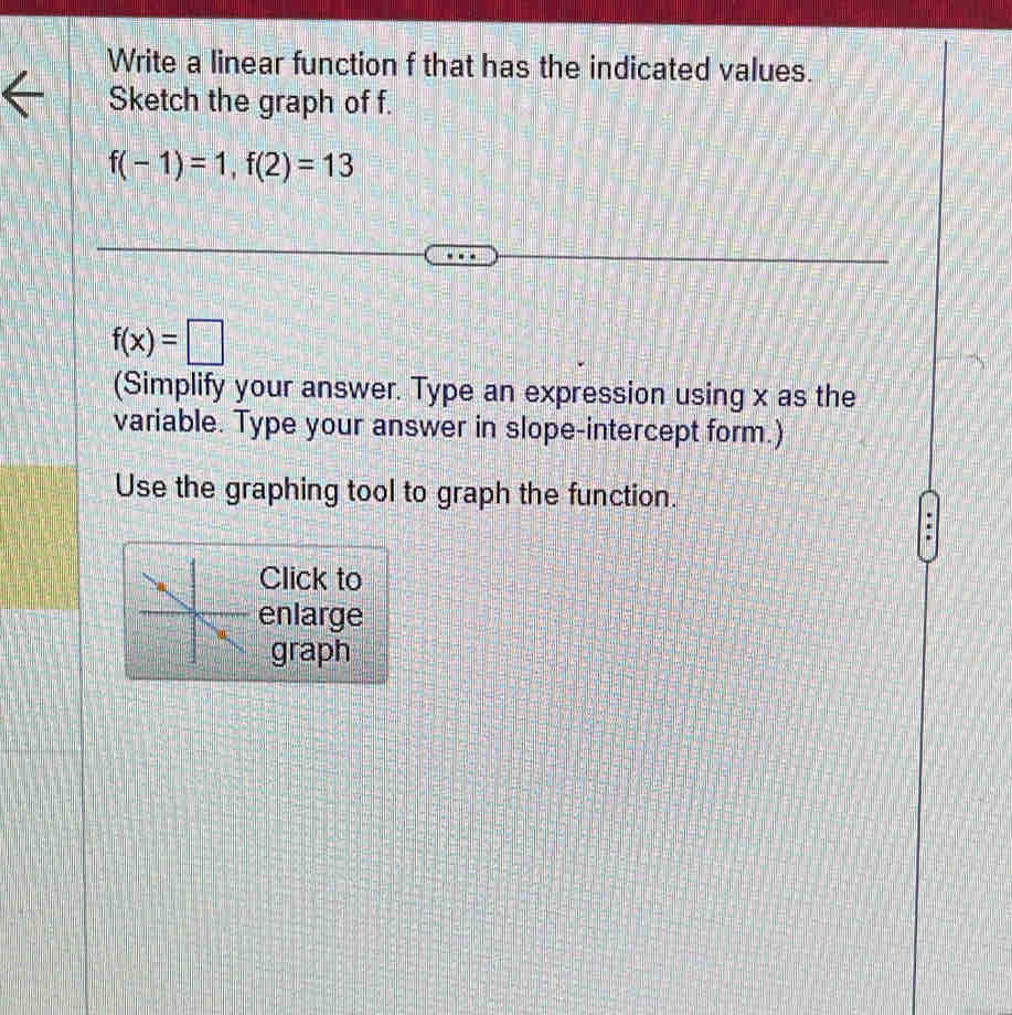 Write a linear function f that has the indicated values. 
Sketch the graph of f.
f(-1)=1, f(2)=13
f(x)=□
(Simplify your answer. Type an expression using x as the 
variable. Type your answer in slope-intercept form.) 
Use the graphing tool to graph the function. 
Click to 
enlarge 
graph