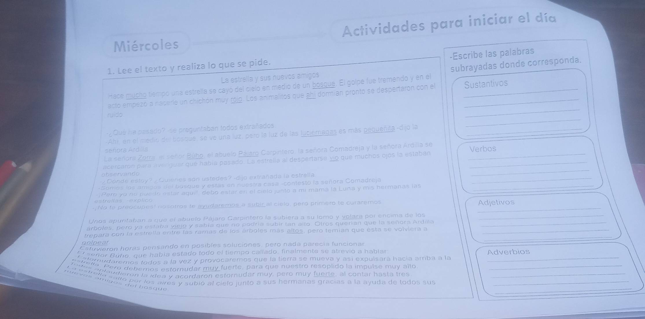 Miércoles Actividades para iniciar el día
-Escribe las palabras
subrayadas donde corresponda.
1. Lee el texto y realiza lo que se pide.
La estrella y sus nuevos amigos
Hace mucho tiempo una estrella se cayó del cielo en medio de un bosque. El golpe fue tremendo y en el
acto empezó a nacerle un chichón muy rojo. Los animalitos que ahí dormian pronto se despertaron con el Sustantivos
ruido
_
Qué ha pasado? -se preguntaban todos extrañados.
_
-Ahi, en el medio del bosque, se ve una luz, pero la luz de las luciémagas es más pequeñita -dijo la_
señora Ardilla Verbos
La señora Zorra, el señor Búho, el abuelo Pájaro Carpintero, la señora Comadreja y la señora Ardilla se
_
acercaron para averiguar qué había pasado. La estrella al despertarse vio que muchos ojos la estaban__
_
observando
¿Dónde estoy?¿ Quienes son ustedes? -dijo extrañada la estrella
-Somos los amigos del bosque y estás en nuestra casa -contestó la señora Comadreja
-¡Pero yo no puedo estar aquil, debo estar en el cielo junto a mi mamá la Luna y mis hermanas las_
e     e  l l  s .  e  p l   
-/No te preocupes! nosotros te ayudaremos a subir al cielo, pero primero te curaremos_
Adjetivos
Unos apuntaban a que el abuelo Pájaro Carpintero la subiera a su lomo y volara por encima de los_
árboles, pero ya estaba viejo y sabía que no podría subir tan alto. Otros querian que la señora Ardilla_
_
trepara con la estrella entre las ramas de los árboles más altos, pero temian que ésta se volviera a_
golpear
Estuvieron horas pensando en posibles soluciones, pero nada parecía funcionar
El señor Búho, que había estado todo el tiempo callado, finalmente se atrevió a hablar Adverbios
_
C aterudaremos todos a la vez y provocaremos que la tierra se mueva y así expulsará hacia arriba a la_
_
_
nuevos ámigos del bosque
_