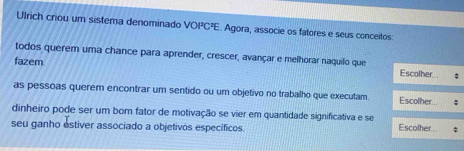 Ulrich criou um sistema denominado VOI²C²E. Agora, associe os fatores e seus conceitos: 
todos querem uma chance para aprender, crescer, avançar e melhorar naquilo que Escolher 
fazem 
as pessoas querem encontrar um sentido ou um objetivo no trabalho que executam. Escolher 
dinheiro pode ser um bom fator de motivação se vier em quantidade significativa e se Escolher. ; 
seu ganho estiver associado a objetivos específicos.