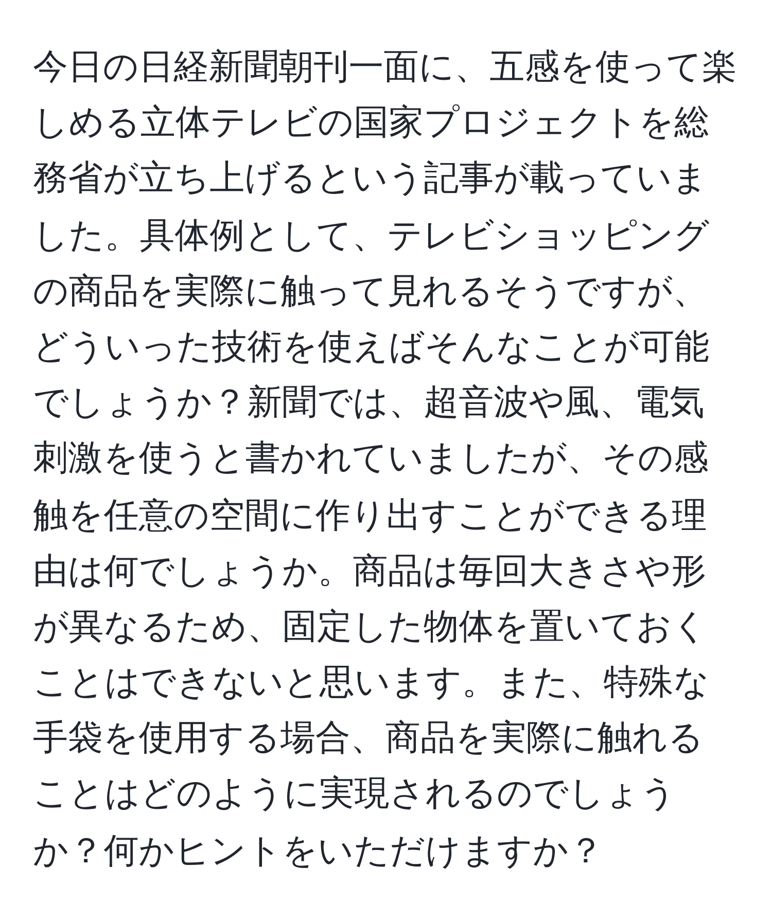 今日の日経新聞朝刊一面に、五感を使って楽しめる立体テレビの国家プロジェクトを総務省が立ち上げるという記事が載っていました。具体例として、テレビショッピングの商品を実際に触って見れるそうですが、どういった技術を使えばそんなことが可能でしょうか？新聞では、超音波や風、電気刺激を使うと書かれていましたが、その感触を任意の空間に作り出すことができる理由は何でしょうか。商品は毎回大きさや形が異なるため、固定した物体を置いておくことはできないと思います。また、特殊な手袋を使用する場合、商品を実際に触れることはどのように実現されるのでしょうか？何かヒントをいただけますか？