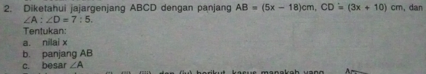 Diketahui jajargenjang ABCD dengan panjang AB=(5x-18)cm, CD=(3x+10)cm , dan
∠ A:∠ D=7:5. 
Tentukan: 
a. nilai x
b. panjang AB
c. besar ∠ A
A