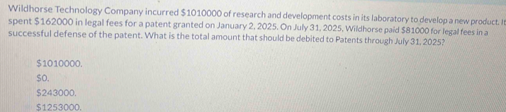 Wildhorse Technology Company incurred $1010000 of research and development costs in its laboratory to develop a new product. It
spent $162000 in legal fees for a patent granted on January 2, 2025. On July 31, 2025, Wildhorse paid $81000 for legal fees in a
successful defense of the patent. What is the total amount that should be debited to Patents through July 31, 2025?
$1010000.
$o.
$243000.
$1253000.