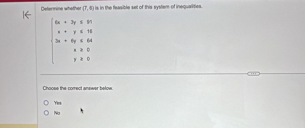 Determine whether (7,6) is in the feasible set of this system of inequalities.
beginarrayl 6x+7y≤slant 81 x+y≤slant 16 3x+4y≤slant 64 x&20 y≥slant 0endarray.
Choose the correct answer below.
Yes
No